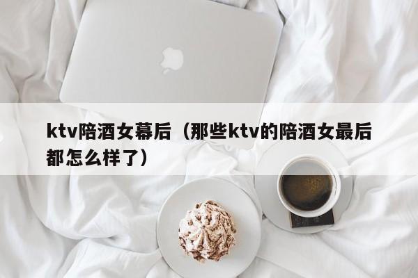 ktv陪酒女幕后（那些ktv的陪酒女最后都怎么样了）