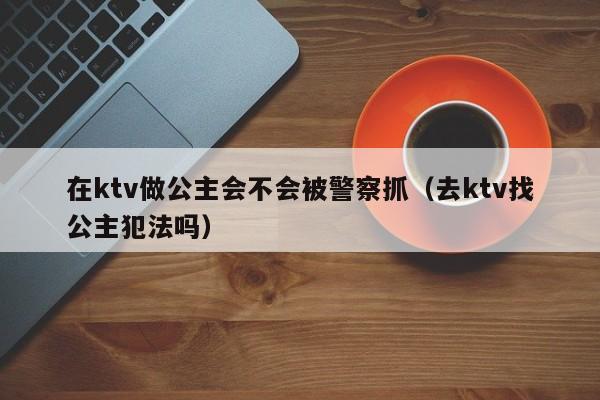 在ktv做公主会不会被警察抓（去ktv找公主犯法吗）