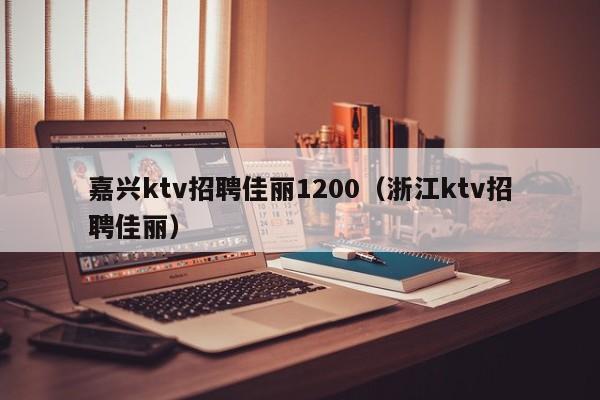 嘉兴ktv招聘佳丽1200（浙江ktv招聘佳丽）