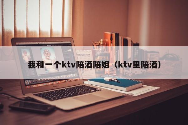 我和一个ktv陪酒陪姐（ktv里陪酒）