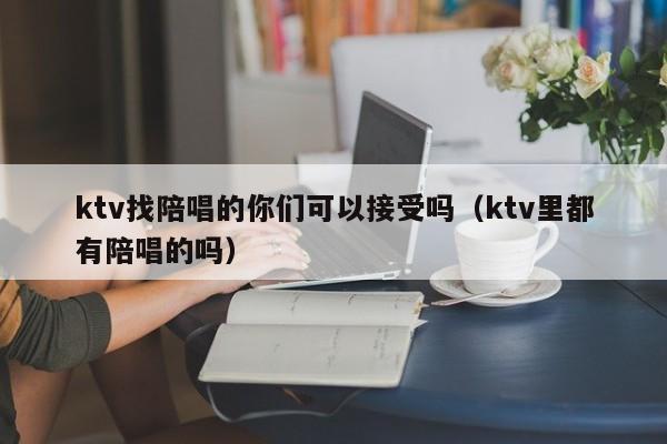 ktv找陪唱的你们可以接受吗（ktv里都有陪唱的吗）