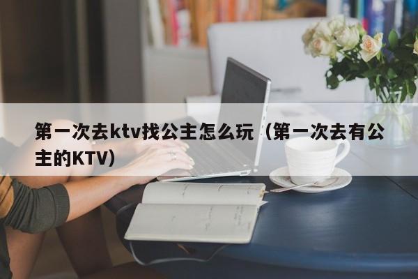 第一次去ktv找公主怎么玩（第一次去有公主的KTV）