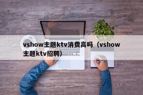 vshow主题ktv消费高吗（vshow主题ktv招聘）