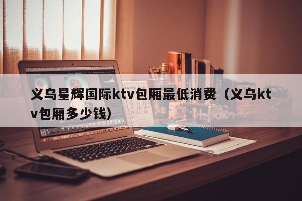 义乌星辉国际ktv包厢最低消费（义乌ktv包厢多少钱）