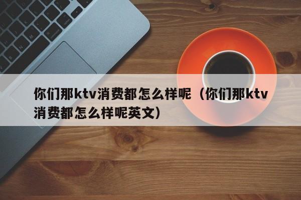 你们那ktv消费都怎么样呢（你们那ktv消费都怎么样呢英文）