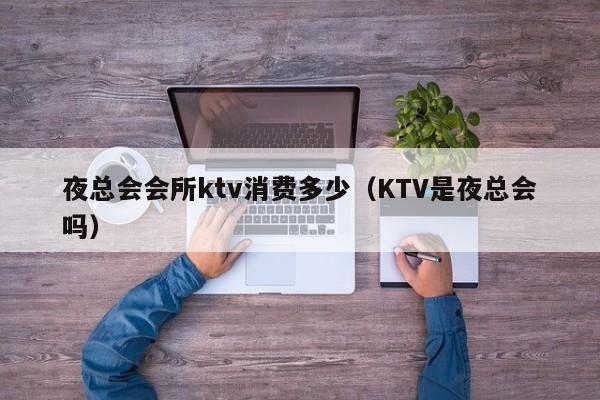 夜总会会所ktv消费多少（KTV是夜总会吗）