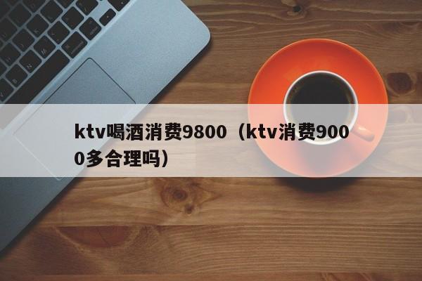 ktv喝酒消费9800（ktv消费9000多合理吗）