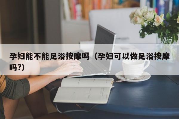 孕妇能不能足浴按摩吗（孕妇可以做足浴按摩吗?）