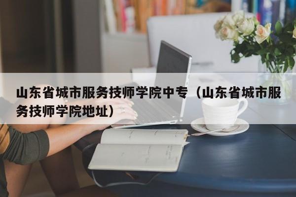 山东省城市服务技师学院中专（山东省城市服务技师学院地址）