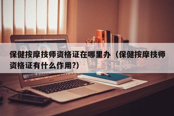 保健按摩技师资格证在哪里办（保健按摩技师资格证有什么作用?）