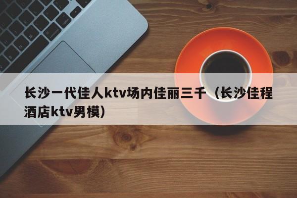 长沙一代佳人ktv场内佳丽三千（长沙佳程酒店ktv男模）