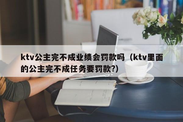 ktv公主完不成业绩会罚款吗（ktv里面的公主完不成任务要罚款?）