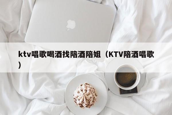 ktv唱歌喝酒找陪酒陪姐（KTV陪酒唱歌）