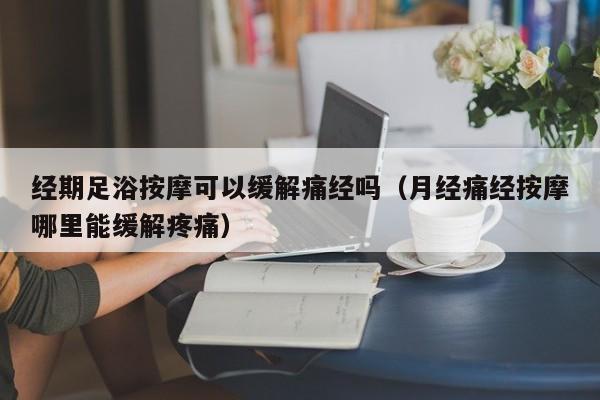 经期足浴按摩可以缓解痛经吗（月经痛经按摩哪里能缓解疼痛）