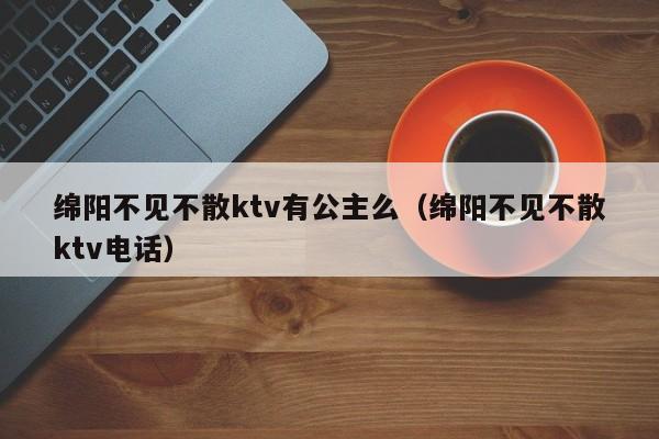 绵阳不见不散ktv有公主么（绵阳不见不散ktv电话）