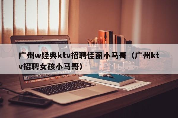 广州w经典ktv招聘佳丽小马哥（广州ktv招聘女孩小马哥）