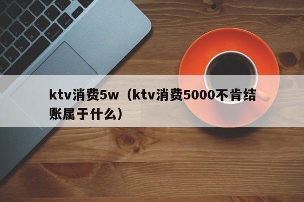 ktv消费5w（ktv消费5000不肯结账属于什么）