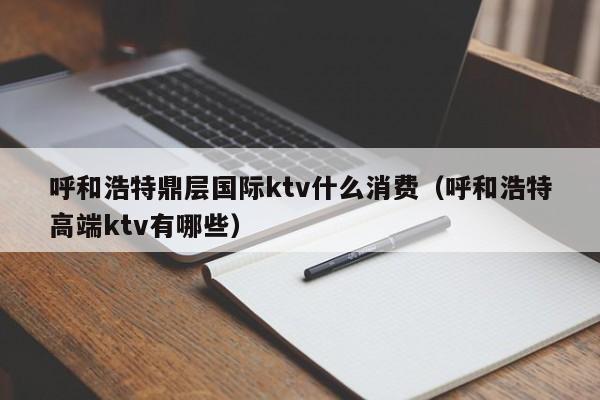 呼和浩特鼎层国际ktv什么消费（呼和浩特高端ktv有哪些）