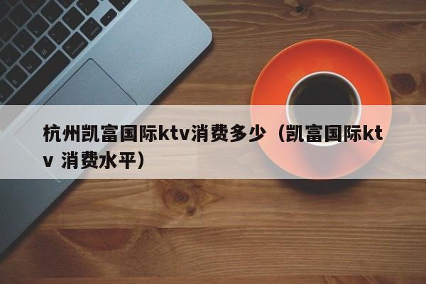 杭州凯富国际ktv消费多少（凯富国际ktv 消费水平）